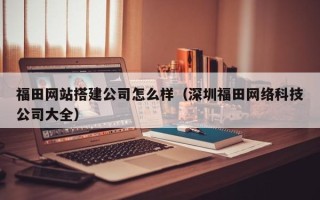 盱眙福田网站搭建公司怎么样（深圳福田网络科技公司大全）